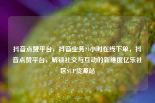 抖音点赞平台，抖音业务24小时在线下单，抖音点赞平台，解锁社交与互动的新维度亿乐社区SUP货源站